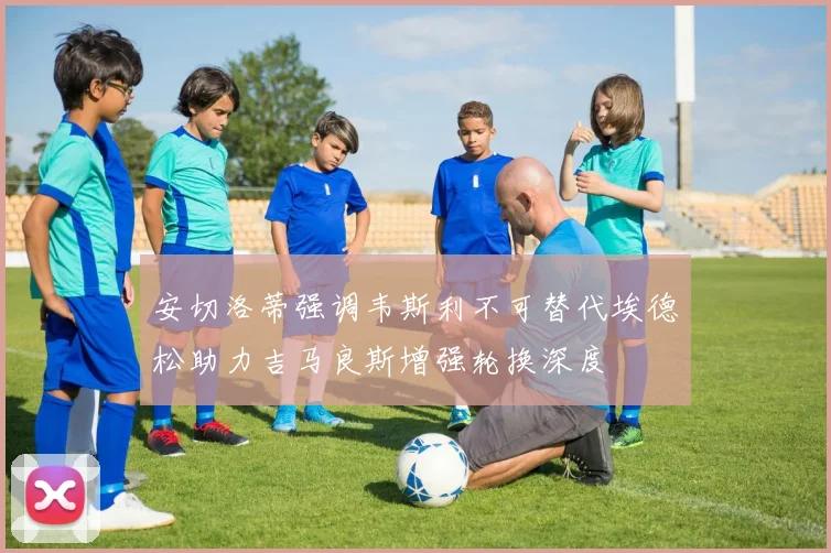 安切洛蒂强调韦斯利不可替代埃德松助力吉马良斯增强轮换深度