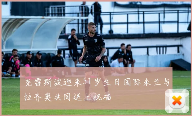 克雷斯波迎来51岁生日国际米兰与拉齐奥共同送上祝福