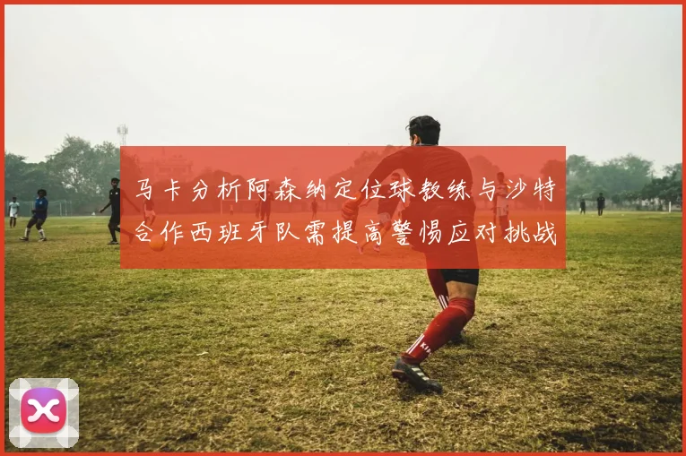 马卡分析阿森纳定位球教练与沙特合作西班牙队需提高警惕应对挑战