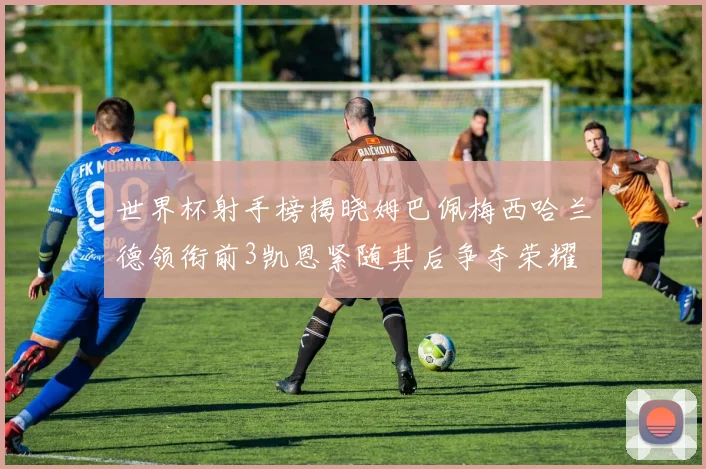 世界杯射手榜揭晓姆巴佩梅西哈兰德领衔前3凯恩紧随其后争夺荣耀