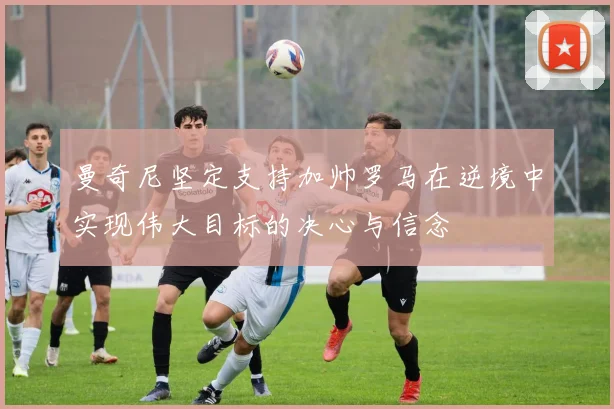 曼奇尼坚定支持加帅罗马在逆境中实现伟大目标的决心与信念
