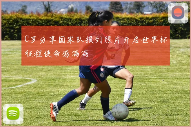 C罗分享国家队报到照片开启世界杯征程使命感满满