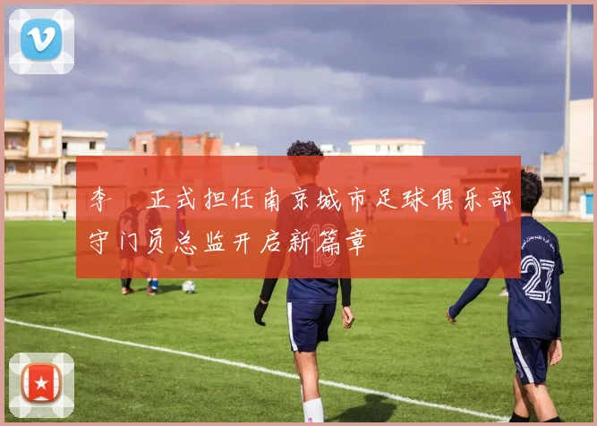 李勣正式担任南京城市足球俱乐部守门员总监开启新篇章