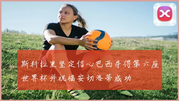 斯科拉里坚定信心巴西夺得第六座世界杯并祝福安切洛蒂成功