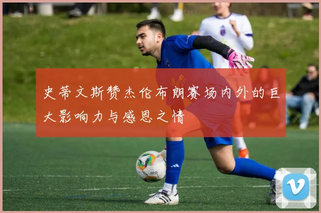 史蒂文斯赞杰伦布朗赛场内外的巨大影响力与感恩之情