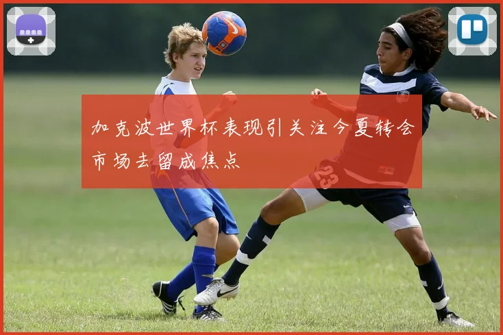 加克波世界杯表现引关注今夏转会市场去留成焦点