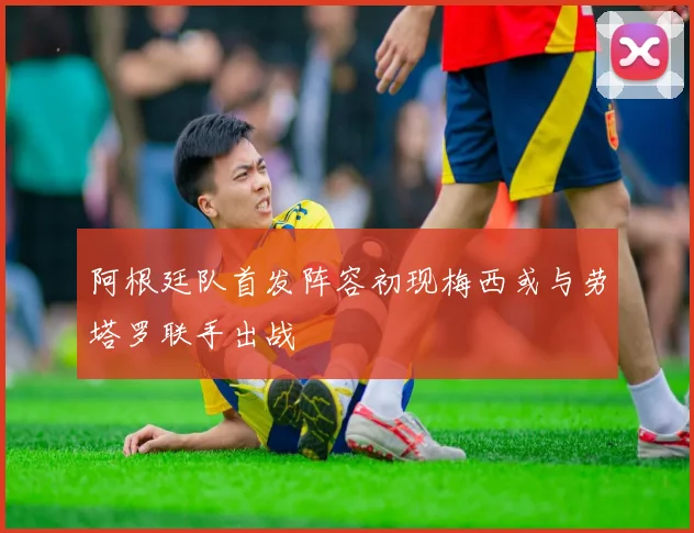 阿根廷队首发阵容初现梅西或与劳塔罗联手出战
