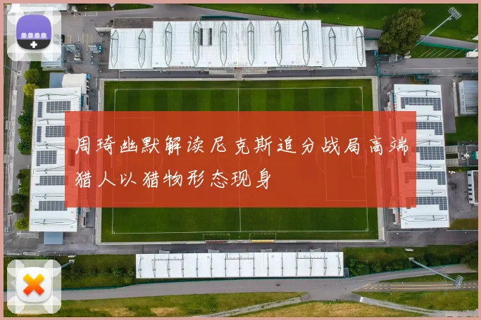 周琦幽默解读尼克斯追分战局高端猎人以猎物形态现身