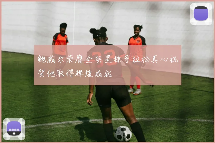 鲍威尔荣膺全明星称号拉松真心祝贺他取得辉煌成就