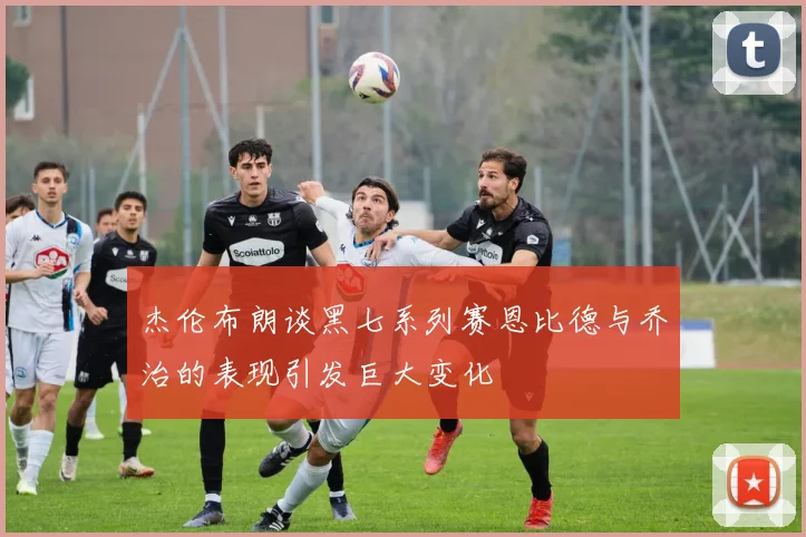 杰伦布朗谈黑七系列赛恩比德与乔治的表现引发巨大变化